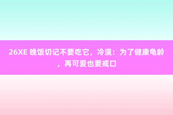 26XE 晚饭切记不要吃它，冷漠：为了健康龟龄，再可爱也要戒口
