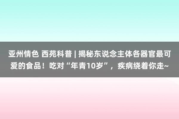 亚州情色 西苑科普 | 揭秘东说念主体各器官最可爱的食品！吃对“年青10岁”，疾病绕着你走~