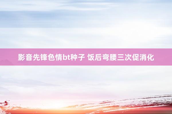 影音先锋色情bt种子 饭后弯腰三次促消化