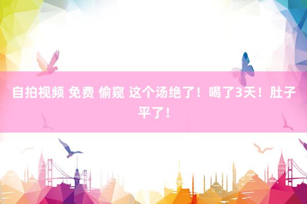 自拍视频 免费 偷窥 这个汤绝了！喝了3天！肚子平了！