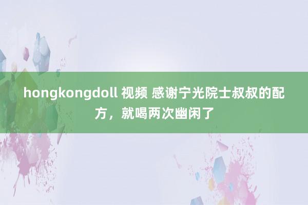 hongkongdoll 视频 感谢宁光院士叔叔的配方，就喝两次幽闲了
