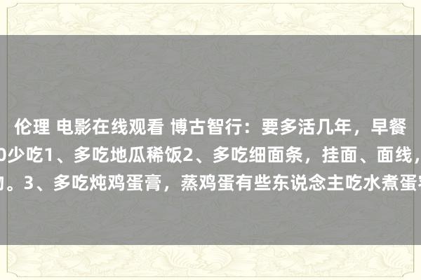 伦理 电影在线观看 博古智行:要多活几年,早餐要忌嘴记取10多吃,10少吃1、多吃地瓜稀饭2、多吃细面条,挂面、面线,软糯易消化的食物。3、多吃炖鸡蛋膏,蒸鸡蛋有些东说念主吃水煮蛋容易便秘,但吃鸡蛋膏不错撤职这个黄雀伺蝉...