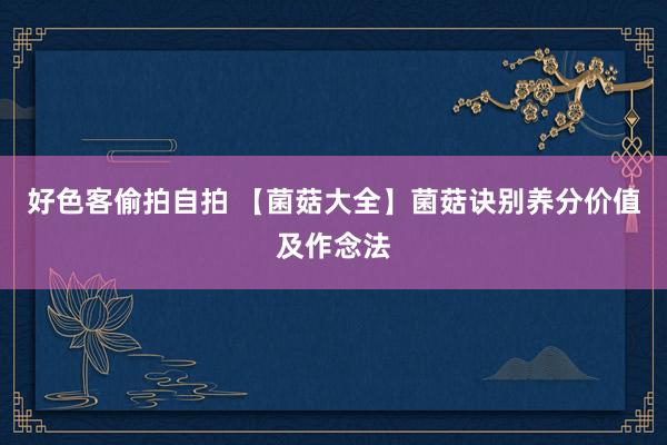 好色客偷拍自拍 【菌菇大全】菌菇诀别养分价值及作念法