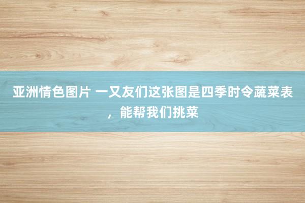 亚洲情色图片 一又友们这张图是四季时令蔬菜表，能帮我们挑菜