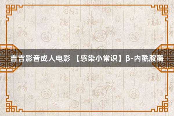 吉吉影音成人电影 【感染小常识】β-内酰胺酶