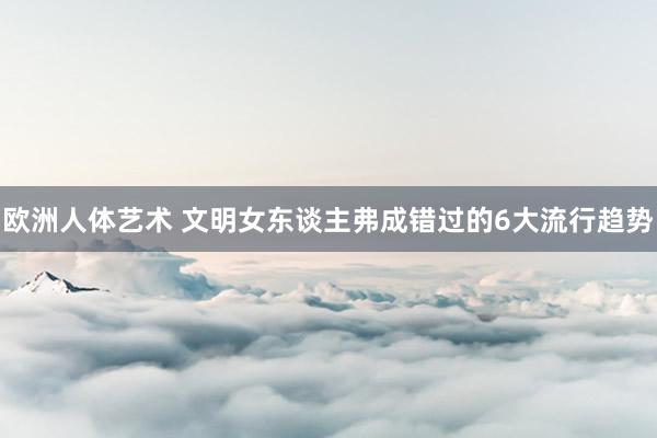 欧洲人体艺术 文明女东谈主弗成错过的6大流行趋势