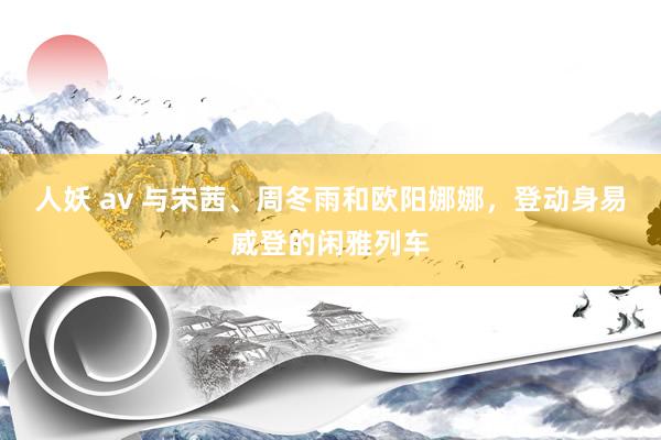 人妖 av 与宋茜、周冬雨和欧阳娜娜，登动身易威登的闲雅列车