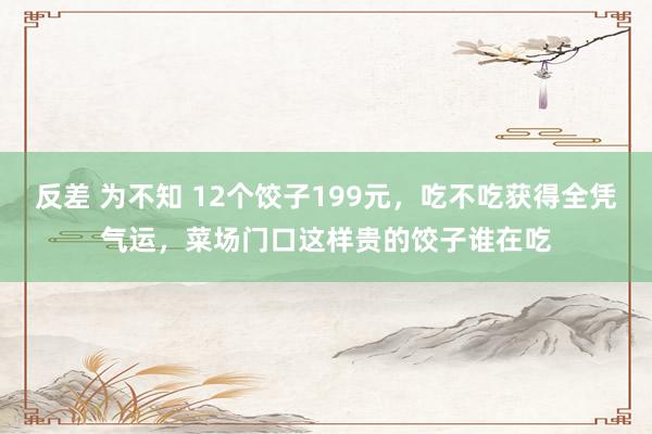 反差 为不知 12个饺子199元，吃不吃获得全凭气运，菜场门口这样贵的饺子谁在吃
