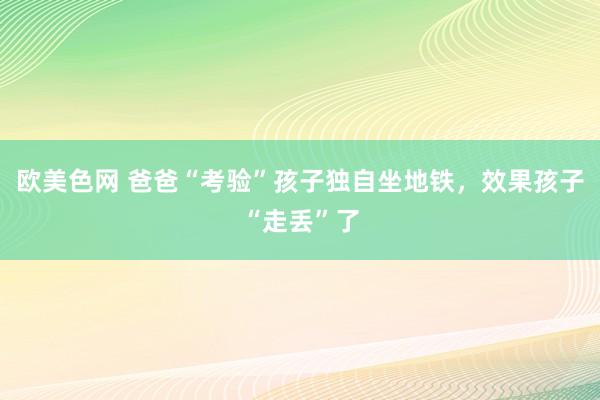 欧美色网 爸爸“考验”孩子独自坐地铁，效果孩子“走丢”了