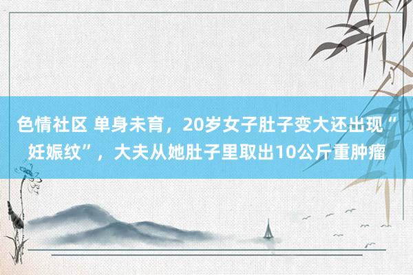 色情社区 单身未育，20岁女子肚子变大还出现“妊娠纹”，大夫从她肚子里取出10公斤重肿瘤