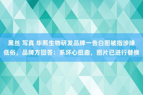黑丝 写真 华熙生物研发品牌一告白图被指涉嫌低俗，品牌方回答：系坏心扭曲，图片已进行替换