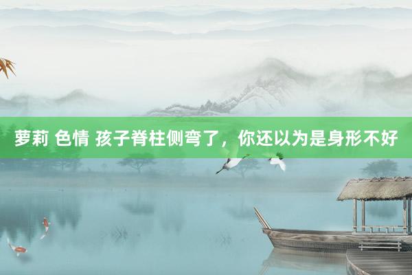萝莉 色情 孩子脊柱侧弯了，你还以为是身形不好