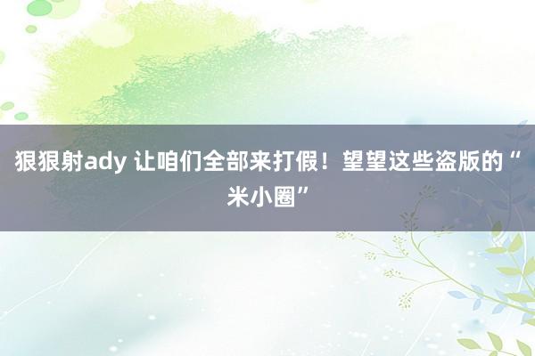 狠狠射ady 让咱们全部来打假！望望这些盗版的“米小圈”