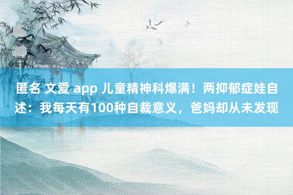 匿名 文爱 app 儿童精神科爆满！两抑郁症娃自述：我每天有100种自裁意义，爸妈却从未发现