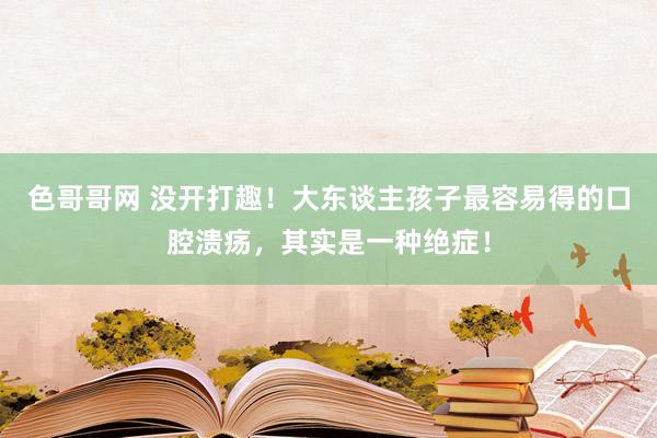 色哥哥网 没开打趣！大东谈主孩子最容易得的口腔溃疡，其实是一种绝症！