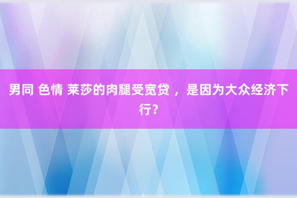 男同 色情 莱莎的肉腿受宽贷 ，是因为大众经济下行？
