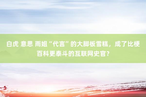 白虎 意思 雨姐“代言”的大脚板雪糕，成了比梗百科更泰斗的互联网史官？