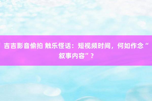 吉吉影音偷拍 触乐怪话：短视频时间，何如作念“叙事内容”？