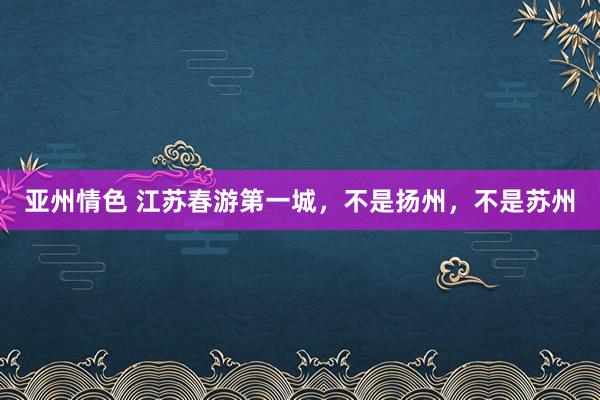亚州情色 江苏春游第一城，不是扬州，不是苏州