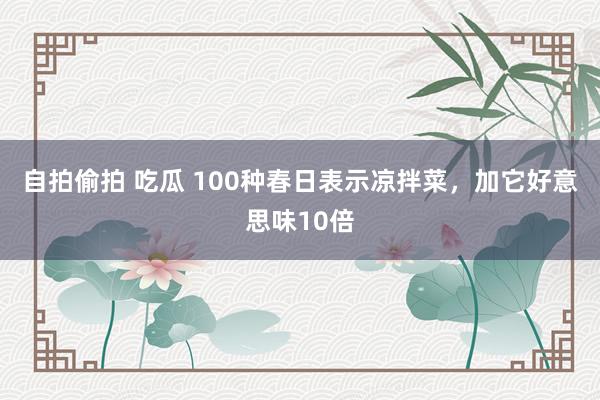 自拍偷拍 吃瓜 100种春日表示凉拌菜，加它好意思味10倍