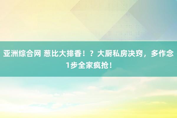 亚洲综合网 葱比大排香！？大厨私房决窍，多作念1步全家疯抢！