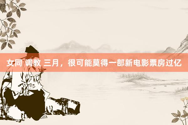 女同 调教 三月，很可能莫得一部新电影票房过亿